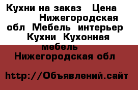 Кухни на заказ › Цена ­ 1 000 - Нижегородская обл. Мебель, интерьер » Кухни. Кухонная мебель   . Нижегородская обл.